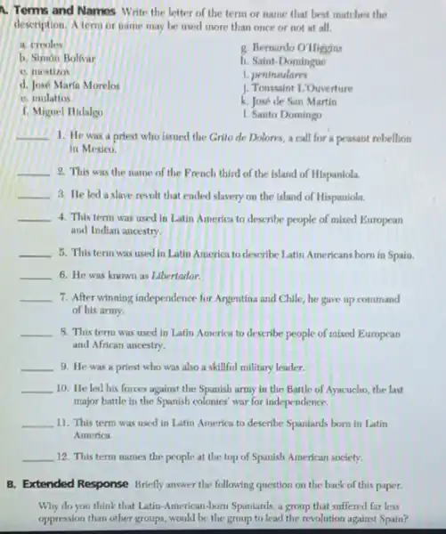 A. Terms and Names Write the letter of the term or name that best matches the
description. A term or name may be used more than once or not at all.
a. creoles
g. Bemardo O'Higgins
b. Simon Bolfvar
h. Saint-Domingue
C. inestizos
1. peninsulares
d. José Marin Morelos
J. Toussaint L:Ouverture
C. inulattos
k. José de San Martin
f. Miguel Hidalgo
1. Santo Domingo
__ 1. He was a priest who issued the Grito de Dolores, a call for a peasant rebellion
in Mexico.
__ 2. This was the name of the French third of the island of Hispaniola.
__ 3. He led a slave revolt that ended slavery on the island of Hispaniola.
__ 4. This term was used in Latin America to describe people of mixed European
and Indian ancestry.
__ 5. This term was used in Latin America to describe Latin Americans born in Spain.
__ 6. He was known as Libertador.
__ 7. After winning independence for Argentina and Chile he gave up command
of his army.
__ 8. This term was used in Latin America to describe people of mixed European
and African ancestry.
__ 9. He was a priest who was also a skillful military leader.
__ 10. He led his forces against the Spanish army in the Battle of Ayacucho, the last
major battle in the Spanish colonies' war for independence.
__ 11. This term was used in Latin America to describe Spaniards born in Latin
America.
__ 12. This term names the people at the top of Spanish American society.
B. Extended Response Briefly answer the following question on the back of this paper.
Why do you think that Latin-American-born Spaniards, a group that suffered far less
oppression than other groups would be the group to lead the revolution against Spain?