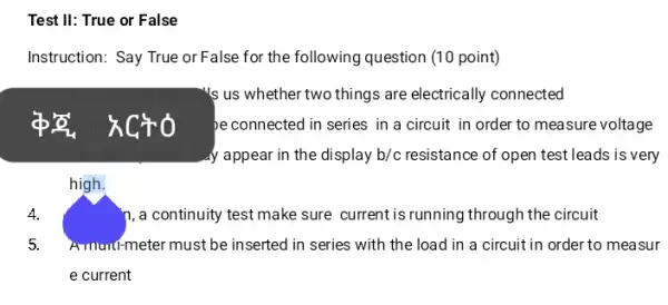 Test II: True or False
Instruction: Say True or False for the following question (10 point)
's us whether two things are electrically connected
be connected in series in a circuit in order to measure voltage
y appear in the display b/c resistance of open test leads is very
high.
4.	n, a continuity test make sure currentis running through the circuit
5. Amunt-meter must be inserted in series with the load in a circuit in order to measur
e current