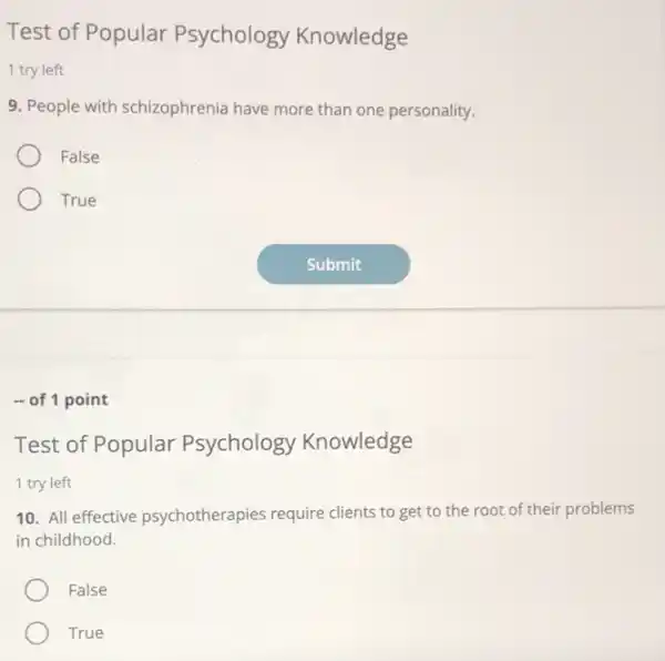 Test of Popular Psychology Knowledge
1 try left
9. People with schizophrenia have more than one personality.
False
True
- of 1 point
Test of Popular Psychology Knowledge
1 try left
10. All effective psychotherapies require clients to get to the root of their problems
in childhood.
False
True