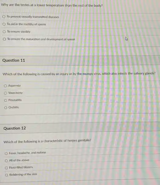 Why are the testes at a lower temperature than the rest of the body?
To prevent sexually transmitted diseases
To aid in the motility of sperm
To ensure sterility
To ensure the maturation and development of sperm
Question 11
Which of the following is caused by an injury or by the mumps virus, which also infects the salivary glands?
Aspermia
Vasectomy
Prostatitis
Orchitis
Question 12
Which of the following is a characteristic of herpes genitalis?
Fever, headache, and malaise
All of the above
Fluid-filled blisters
Reddening of the skin