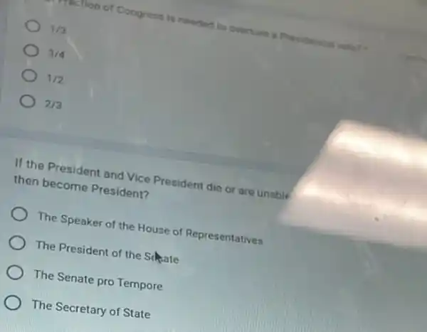 testion of Congress is needed to overturn a Presidential
1/3
3/4
1/2
2/3
If the President and Vice President die or are unable
then become President?
The Speaker of the House of Representatives
The President of the Schate
The Senate pro Tempore
The Secretary of State