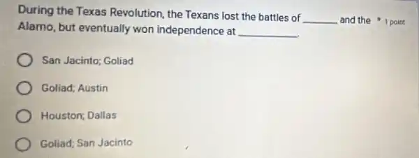 During the Texas Revolution, the Texans lost the battles of
__
Alamo, but eventually won independence at __
and the 1 point
San Jacinto; Goliad
Goliad; Austin
Houston; Dallas
Goliad; San Jacinto