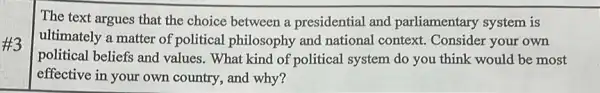 The text argues that the choice between a presidential and parliamentary system is
ultimately a matter of political philosophy and national context.Consider your own
political beliefs and values. What kind of political system do you think would be most
effective in your own country, and why?