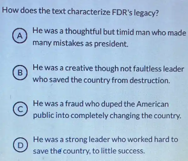 How does the text characterize FDR's legacy?
A 7
He was a thoughtfu Ibut timid man who made
many mistakes as president.
B
who saved the country from destruction.
(B)
He was a creative though not faultless leader
A
C
He was a fraud who duped the American
public into completely changing the country.
D
He was a strong leader who worked hard to
save the country, to little success.