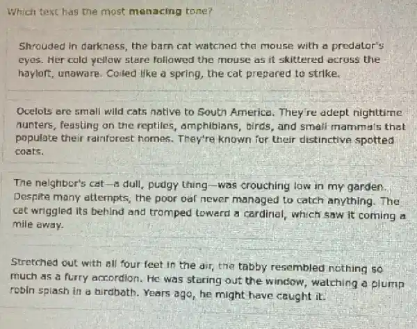 Which text has the most menacing tone?
Shrouded in darkness, the barn cat watched the mouse with a predator's
eyes. Her cold yellow stare followed the mouse as it skittered across the
hayloft, unaware. Coiled like a spring, the cat prepared to strike.
Ocelots are small will cats native to South America. They're adept nighttime
nunters, feasting on the reptiles, amphibians, birds , and small mammals that
populate their rainforest homes. They're known for their distinctive spotted
costs.
The nelghbor's cat-8 dull, pudgy thing-was crouching low in my garden.
Despite many attempts, the poor out never managed to catch anything. The
cat wriggled Its behind and tromped loward a cardinal, which saw it coming a
mile away.
Stretched out with all four feet in the air, the tabby resembled nothing so
much as a furry accordion. He was staring ouf the window, watching a plump
robin splash in a birdbath. Years ago, he might have caught it.