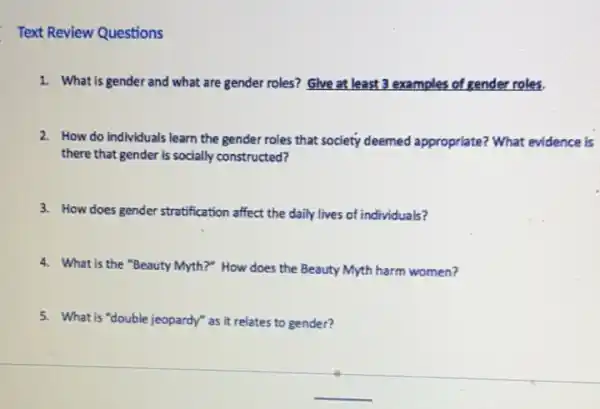 Text Review Questions
1. What is gender and what are gender roles?Give at least 3 examples of gender roles.
2. How do Individuals learn the gender roles that society deemed appropriate?What evidence is
there that gender is socially constructed?
3. How does gender stratification affect the daily lives of individuals?
4. What is the "Beauty Myth?" How does the Beauty Myth harm women?
5. What is "double jeopardy"as it relates to gender?