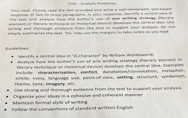 Text-Analysis Response
Your task: Closely read the text provided and write a well-developed text-based
response of two to three paragraphs. In your response, identify a central idea in
the text and analyze how the author's use of one writing strategy (literary
element or literary technique or thetorical device) develops this central idea. Use
strong and thorough evidence from the text to support your analysis. Do not
simply summarize the text.You may use the margins to take notes as you read.
Guidelines:
Identify a central idea in "A Character" by William Wordsworth
Analyze how the author's use of one writing strategy (literary element or
literary technique or rhetorical device) develops the central idea. Examples
include: characterization conflict, denotation /connotation, metaphor,
simile, irony, language use, point-of-view setting, structure symbolism,
theme, tone, imagery, etc.
Use strong and thorough evidence from the text to support your analysis
Organize your ideas in a cohesive and coherent manner
Maintain formal style of writing
Follow the conventions of standard written English