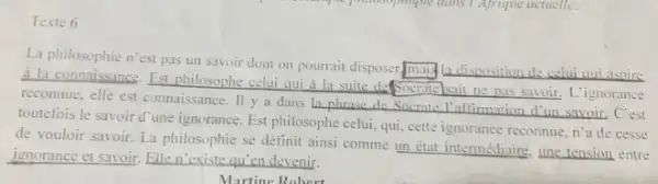 Texte 6
La philosophie n'est pas un savoir dont on pourrait disposer,many ladisposition de celui qui aspire
a la comnuissance. Est philosophe celui qui
__
ignorance reconnue, elle est connaissance Il y a dans
__
C'est
toutefois le savoir d'une ignorance. Est philosophe celu:qui, cette ignorance reconnue n'a de cesse
de vouloir savoir. La philosophie se définit ainsi comme un état intermédiaire une tension entre
ignorance et savoir. __
Martine Robert