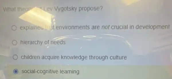 What theop -Lev Vygotsky propose?
explaineu at environments are not crucial in development
hierarchy of needs
children acquire knowledge through culture
C social-cognitive learning