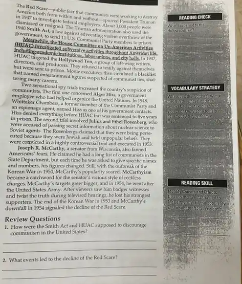 TheRed Scare-public fear that communists were working to destroy
in merica both from within ath President Truman
dismissed or resigned. (them/employee)
investigate federalemithout-spurred
government, to send 11
Act, a law against advocating visition
Including anderple the by excitive activities throughout investigated subversive activities throughout American life.
House Committeest Party American Activities
differents and produces. They'refun to testify against themselves
targeted the Hollywood Ten a group of left-wing.writers.
that were sent to prison. Movie excellive then circulated a
that named entertainment figures suspected of communist ties shat-
tering many careers.
Two sensational spy trials increased the country's suspicion of
communists. The first one concerned Alger Hiss, a government
employee who had helped organize the United Nations In 1948.
Whittoker Chambers, a former member of the Communist Party and
an espionage agent, named His as one of his government contacts.
Hiss denied everything before HUAC but was sentenced to five years
in prison. The second trial involved Julius and Ethel Rosenberg, who
were accused of passing secret information about nuclear science to
Soviet agents. The Rosenbergs claimed that they were being perse
cuted because they were Jewish and held unpopular beliefs. They
were convicted in a highly controversial trial and executed in 1953.
Joseph R. McCarthy, a senator from Wisconsin, also fanned
Americans' fears. He claimed he had a long list of communists in the
State Department, but each time he was asked to give specific names
and numbers, his figures changed. Still, with the outbreak of the
Korean War in 1950 McCarthy's popularity soured. McC.arthyism
became a catchword for the senator's vicious style of reckless
charges. McCarthy's targets grew bigger, and in 1954.he went after
the United States Army.After viewers saw him badger witnesses
and twist the truth during televised hearings, he lost his strongest
supporters. The end of the Korean War in 1953 and McCarthy's
downfall in 1954 signaled the decline of the Red Scare.
Review Questions
1. How were the Smith Act and HUAC supposed to discourage
communism in the United States?
__
2. What events led to the decline of the Red Scare?
__
READI
v
H
VOCA B	STRATE