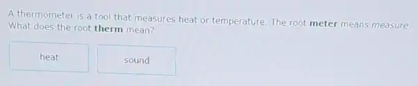 A thermometer is a tool that measures heat or temperature. The root meter means measure.
What does the root therm mean?
heat
sound