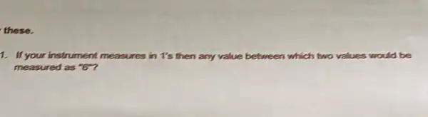 these.
1. If your instrument measures in 1's then any value b between which two values would be
measured as ''6''