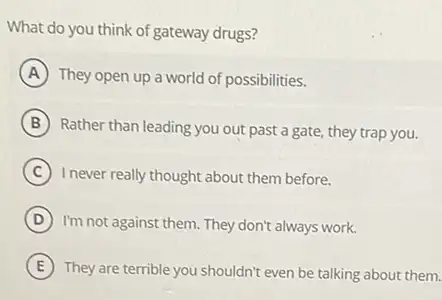 What do you think of gateway drugs?
A They open up a world of possibilities.
B
Rather than leading you out past a gate, they trap you.
C I never really thought about them before.
D I'm not against them They don't always work.
E They are terrible you shouldn't even be talking about them.