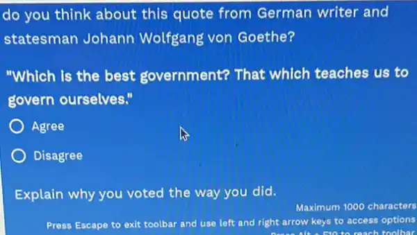 do you think about this quote from German writer and
statesman Johann Wolfgang von Goethe?
"Which is the best government? That which teaches us to
govern ourselves."
Agree
Disagree
Explain why you voted the way you did.
Maximum 1000 characters
Press Escape to exit toolbar and use left and right arrow keys to access options
can to reach toolbar