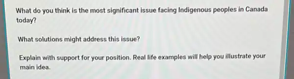 What do you think is the most significant issue facing Indigenous peoples in Canada
today?
What solutions might address this issue?
Explain with support for your position. Real life examples will help you illustrate your
main idea.