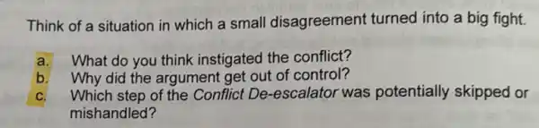 Think of a situation in which a small disagreement turned into a big fight.
a. What do you think instigated the conflict?
b. Why did the argument get out of control?
C. Which step of the Conflict De-escalatol was potentially skipped or
mishandled?