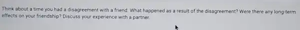 Think about a time you had a disagreement with a friend. What happened as a result of the disagreement? Were there any long-term
effects on your friendship?Discuss your experience with a partner.