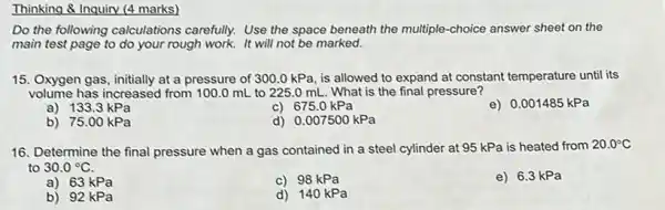 Thinking & Inquiry (4 marks)
Do the following calculations carefully. Use the space beneath the multiple-choice answer sheet on the
main test page to do your rough work.It will not be marked.
15. Oxygen gas, initially at a pressure of 300.0kPa , is allowed to expand at constant temperature until its
volume has increased from 100.0 mL to 225.0 mL. What is the final pressure?
a) 133.3 kPa
c) 675.0 kPa
e) 0.001485 kPa
b) 75.00 kPa
d) 0.007500kPa
16. Determine the final pressure when a gas contained in a steel cylinder at 95 kPa is heated from
20.0^circ C
to 30.0^circ C
a) 63 kPa
c) 98 kPa
e) 6.3 kPa
b) 92 kPa
d) 140 kPa