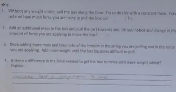 this:
1. Without any weight inside, pull the box along the floor. Try to do this with a constant force. Take
note on how much force you are using to pull the box car.	IN
2. Add an additional mass to the box and pull the cart towards you. Do you notice and change in the
amount of force you are applying to move the box?
3. Keep adding more mass and take note of the tension in the string you are pulling and in the force
you are applying. Add more weight until the box becomes difficult to pull.
4. Is there a difference in the force needed to get the box to move with more weight added?
Explain.
__