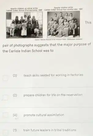 This
pair of photographs suggests that the major purpose of
the Carlisle Indian School was to
(3) teach skills needed for working in factories
(2) prepare children for life on the reservation
(4) promote cultural assimilation
(1) train future leaders in tribal traditions