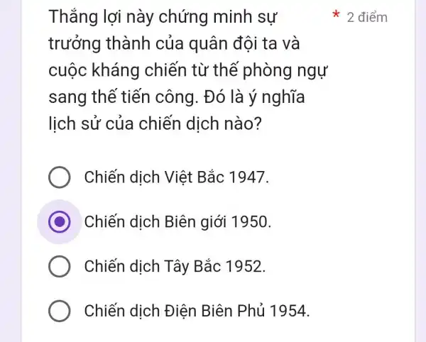 Thắng lợi này chứng minh sự
trưởng thành của quân đội ta và
cuộc kháng chiến từ thế phòng ngự
sang thế tiến công . Đó là ý nghĩa
lịch sử của chiến dịch nào?
Chiến dịch Việt Bắc 1947.
C Chiến dịch Biên giới 1950.
Chiến dịch Tây Bắc 1952.
Chiến dịch Điện Biên Phủ 1954.
2 điểm