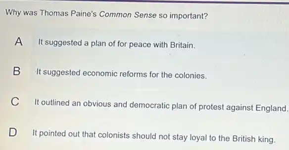 Why was Thomas Paine's Common Sense so important?
A
It suggested a plan of for peace with Britain.
B
It suggested economic reforms for the colonies.
C
It outlined an obvious and democratic plan of protest against England.
D D
It pointed out that colonists should not stay loyal to the British king.