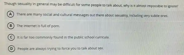 Though sexuality in general may be difficult for some people to talk about, why is it almost impossible to ignore?
A There are many social and cultural messages out there about sexuality.including very subtle ones.
B The internet is full of porn.
C It is far too commonly found in the public school curricula.
D People are always trying to force you to talk about sex.