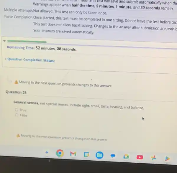 of Thour,This test will save and submit automatically when the
Warnings appear when half the time, 5 minutes 1 minute, and 30 seconds remain.
Multiple Attempts Not allowed This test can only be taken once.
Force Completion Once started; this test must be completed in one sitting. Do not leave the test before clic
This test does not allow backtracking. Changes to the answer after submission are prohib
Your answers are saved automatically.
Remaining Time: 52 minutes 06 seconds.
Question Completion Status:
(4) Moving to the next question prevents changes to this answer.
Question 25
General senses, not special senses, include sight, smell taste, hearing, and balance.
True
False
A. Moving to the next question prevents changes to this answer.