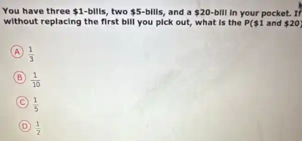 You have three 1-bills two 5-bllls , and a 20-bVert Vert  In your pocket. If
without replacing the first bill you pick out, what is the P 1 and 20
A (1)/(3)
B (1)/(10)
C (1)/(5)
D (1)/(2)