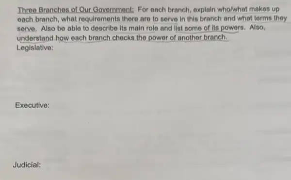 Three Branchos of Our Government: For each branch, explain who/what makes up
oach branch, what requirements there are to serve in this branch and what terms they
serve, Also be ablo to describe its main role and list some of its powers. Also,
understand how each branch checks the power of another branch.
Legislative:
Executive:
Judicial: