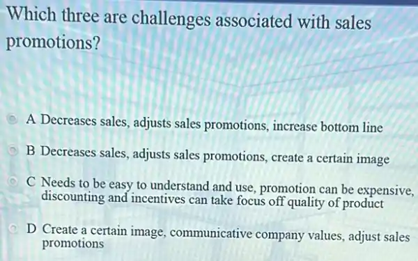 Which three are challenges associated with sales
promotions?
D A Decreases sales, adjusts sales promotions, increase bottom line
D B Decreases sales, adjusts sales promotions, create a certain image
D
C Needs to be easy to understand and use, promotion can be expensive,
discounting and incentives can take focus off quality of product
D D Create a certain image, communicative company values, adjust sales
promotions