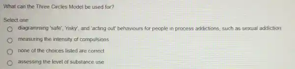 What can the Three Circles Model be used for?
Select one:
diagramming 'safe", risky , and "acting out" behaviours for people in process addictions, such as sexual addiction
measuring the intensity of compulsions
none of the choices listed are correct
assessing the level of substance use