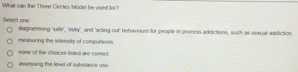 What can the Three Circles Model be used for?
Select one:
diagramming 'safe", risky , and "acting out" behaviours for people in process addictions, such as sexual addiction
measuring the intensity of compulsions
none of the choices listed are correct
assessing the level of substance use