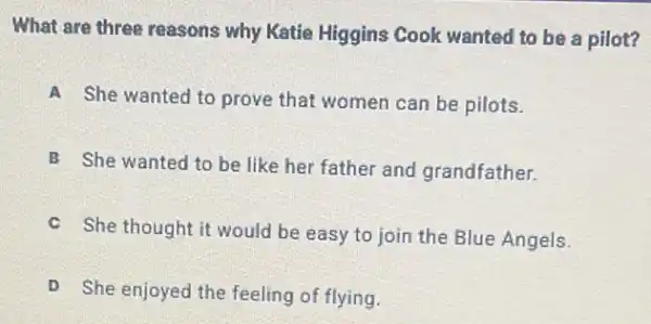 What are three reasons why Katie Higgins Cook wanted to be a pilot?
A She wanted to prove that women can be pilots.
B She wanted to be like her father and grandfather.
C
She thought it would be easy to join the Blue Angels.
D
She enjoyed the feeling of flying.