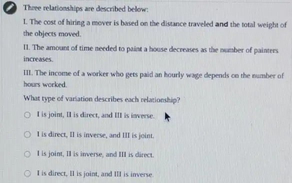 Three relationships are described below:
I. The cost of hiring a mover is based on the distance traveled and the total weight of
the objects moved.
II. The amount of time needed to paint a house decreases as the number of painters
increases.
III. The income of a worker who gets paid an hourly wage depends on the number of
hours worked.
What type of variation describes each relationship?
I is joint, II is direct, and III is inverse.
I is direct, II is inverse, and III is joint.
I is joint, II is inverse, and III is direct.
I is direct, II is joint, and III is inverse.