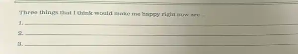 Three things that I think would make me happy right now are __
1. __
2.
3.