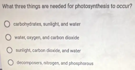 What three things are needed for photosynthesis to occur?
carbohydrates, sunlight and water
water, oxygen, and carbon dioxide
sunlight, carbon dioxide, and water
decomposers, nitrogen, and phosphorous