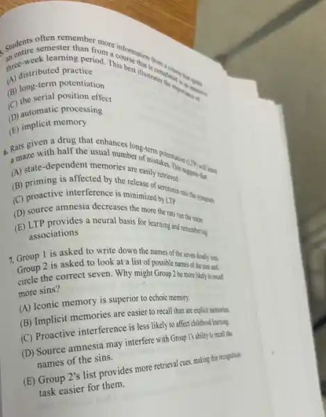 three-stributed from
red practperiod. Theourse illustratompleted
ek learner than from a
(A) distributed practice
(B) long-term potentiation
(C) the serial position effect
(D) automatic processing
(E) implicit memory
6. Rats given a half the usually long-term potentiation
a maze with half the usual number of mistakes.
(A) state-dependent memories are easily
(D) pronctive interference is mintanine by Lipin into the sysapper
(C)
(D) source amnesia decreases the more
(E) LTP provides a neural basis for learning run the maza.
associations
7. Group 1 is asked to write down the names of the seven deadly sins.
Group 2 is asked to look at a list of possible names of the sins and
circle the correct seven Why might Group 2 be more likely to recall
more sins?
(A) Iconic memory is superior to echoic memory.
(B) Implicit memories are easier to recall than are explicit memories.
(C) Proactive interference is less likely to affect childhood learning.
(D) Source amnesia may interfere with Group I's ability to recall the
names of the sins.
(E) Group 2's list provides more retrieval cues, making this recognition
task easier for them.
