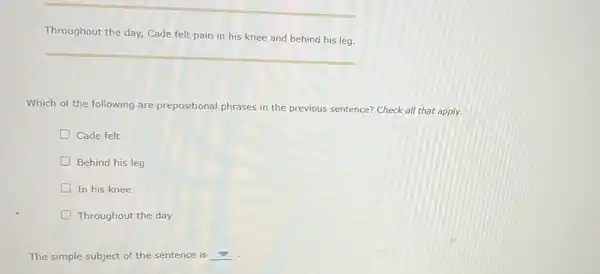 Throughout the day, Cade felt pain in his knee and behind his leg.
Which of the following are prepositional phrases in the previous sentence? Check all that apply.
Cade felt
D Behind his leg
In his knee
D Throughout the day
The simple subject of the sentence is __ .