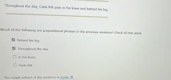 Throughout the day,Cade felt pain in his knee and behind his leg.
Which of the following are prepositional phrases in the previous sentence? Check all that apply.
Behind his leg
Throughout the day
D In his knee
D Cade felt
The simple subject of the sentence is Cade