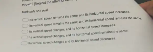 thrown? (Neglect the effect
Mark only one oval.
Its vertical speed remains the same, and its horizontal speed increases.
Its vertical speed remains the same, and its horizontal speed remains the same.
Its vertical speed changes.and its horizontal speed increases.
Its vertical speed changes and its horizontal speed remains the same.
Its vertical speed changes and its horizontal speed decreases.