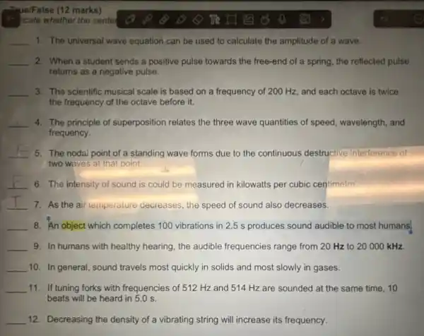 Thue/False (12 marks)
__ 1. The universal wave equation can be used to calculate the amplitude of a wave.
__ 2. When a student sends a positive pulse towards the free-end of a spring, the reflected pulse
returns as a negative pulse.
__ 3. The scientific musical scale is based on a frequency of 200 Hz , and each octave is twice
the frequency of the octave before it.
__ 4. The principle of superposition relates the three wave quantities of speed wavelength, and
frequency.
__ 5. The nodal point of a standing wave forms due to the continuous destructive interference of
two waves at that point
__ 6. The intensity of sound is could be measured in kilowatts per cubic centimetre
__ 7. As the air temperature decreases, the speed of sound also decreases.
__ 8. An object which completes 100 vibrations in 2.5 s produces sound audible to most humans.
__ 9. In humans with healthy hearing, the audible frequencies range from 20 Hz to 20000kHz.
__ 10. In general, sound travels most quickly in solids and most slowly in gases.
__ 11. If tuning forks with frequencies of 512 Hz and 514 Hz are sounded at the same time, 10
beats will be heard in 5.0 s.
__ 12. Decreasing the density of a vibrating string will increase its frequency.