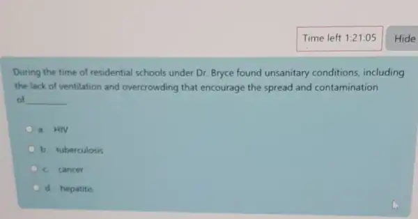 During the time of residential schools under Dr. Bryce found unsanitary conditions including
the lack of ventilation and overcrowding that encourage the spread and contamination
of __
a. HIV
b. tuberculosis
c cancer
d. hepatitis