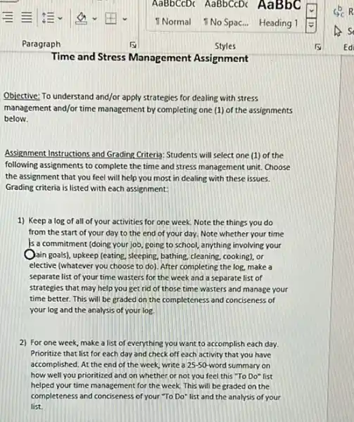 Time and Stress Management Assignment
Objective: To understand and/or apply strategies for dealing with stress
management and/or time management by completing one (1)of the assignments
below.
Assignment Instructions and Grading Criteria: Students will select one (1) of the
following assignments to complete the time and stress management unit. Choose
the assignment that you feel will help you most in dealing with these issues.
Grading criteria is listed with each assignment:
1) Keep a log of all of your activities for one week. Note the things you do
from the start of your day to the end of your day.Note whether your time
is a commitment (doing your job, going to school,anything involving your
Qain goals), upkeep (eating sleeping, bathing, cleaning, cooking), or
elective (whatever you choose to do). After completing the log, make a
separate list of your time wasters for the week and a separate list of
strategies that may help you get rid of those time wasters and manage your
time better. This will be graded on the completeness and conciseness of
your log and the analysis of your log.
2) For one week make a list of everything you want to accomplish each day.
Prioritize that list for each day and check off each activity that you have
accomplished. At the end of the week, write a 25-50-word summary on
how well you prioritized and on whether or not you feel this "To Do" list
helped your time management for the week. This will be graded on the