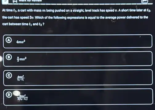 At time t_(1) a cart with moss m being pushed on a straight, level track has speed o. A short time later at l_(2)
the cart has speed So Which of the following expressions is equal to the average power delivered to the
cart between time t_(1) and t_(2)
A
4mv^2
D
(9)/(2)mv^2
C
(4mv^2)/(t_(2)-t_(1))
D
(4mv^2)/(2(a-t_(1)))