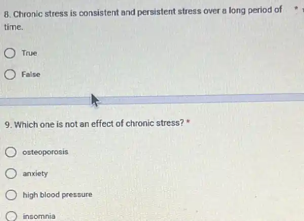 time.
True
False
9. Which one is not an effect of chronic stress?
osteoporosis
anxiety
high blood pressure
insomnia
8. Chronic stress is consistent and persistent stress over a long period of