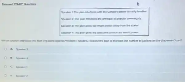 was TLLR our Song
Speakert The plan Interferes with the Senate's power to raility treatles.
Speaker 22 The plan threaters the principle of popular soverelgnty.
Speaker 2 The plan takes too much power away from the states.
Speaker A: The plan gives the executive branch too much power.
Which speaker expresses the main argument aginst President Frankin D.Recrevent's plan to increase the number of justices on the Supreme Court?
A. Speaker 3
a. Speaker 4
C. Speaker 1
Speaker 2