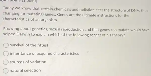 Today we know that certain chemicals and radiation alter the structure of DNA, thus
changing (or mutating)genes. Genes are the ultimate instructions for the
characteristics of an organism.
Knowing about genetics, sexual reproduction and that genes can mutate would have
helped Darwin to explain which of the following aspect of his theory?
survival of the fittest
inheritance of acquired characteristics
sources of variation
natural selection