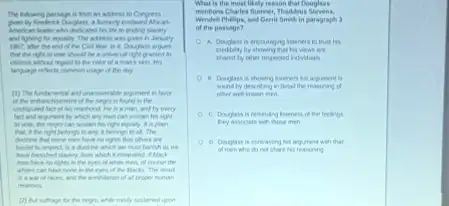 The tolowing parsage is from an address to Congess
declcated his life to ending slevery
and fighting for equally The adiess was gives in Jenuary
1067, after the end of the Civil War in it, Douglass aryues
that the right to who should be a universal right granted to
citrens without regart to the coke of a many thin. His
of the day
the nego is found in the
undiputed fact of his mathood.He is man, and by every
by which any man can sustain his right
to was the rep can sustain his right equaly. It is plan
belongs to my, I belongs to all. The
have to rights that others are
bound to respect is a doctrie which we must harish as are
which I emained I black
men have to rights in the eyes or white men, of course the
whies can have nore in the eyes of the blacks. The result
is a mar of of al proper human
relations
(2) But suffrage by the repa while easily sustained upon
What is the most likely reason that Douglass
mentions Charles Summer, Thaddeus
Wendell Philips, and Genit Senth in paragraph 3
of the passage?
A. Douglass is encounging isteners to trust his
by showing that his vews are
shared by other respected individuals
his argument is
sound by descriting in detal the reasoning of
ofter well known men.
C. Douglass is reminding Inteners of Pe feelings
men
his angument with that
of men who do not shere his reasoning
