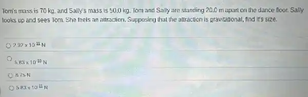 Tom's mass is 70 kg and Sally's mass is 50.0 kg. Tom and Sally are standing 20.0 m apart on the dance floor. Sally
looks up and sees Tom. She faels an attraction. Supposing that the attraction is gravitational, find its size.
292times 10^11
5.83times 10^-10
B75N
5.83times 10^-11